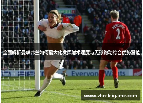 全面解析曼联弗兰如何最大化发挥射术速度与无球跑动综合优势潜能