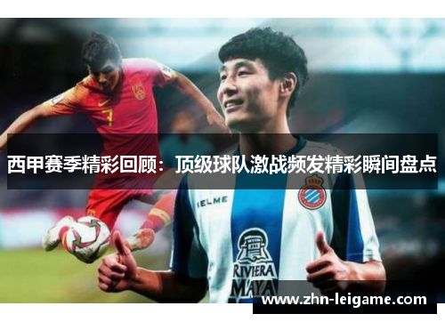 西甲赛季精彩回顾：顶级球队激战频发精彩瞬间盘点