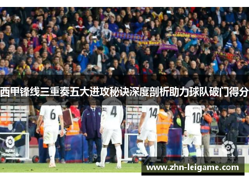 西甲锋线三重奏五大进攻秘诀深度剖析助力球队破门得分