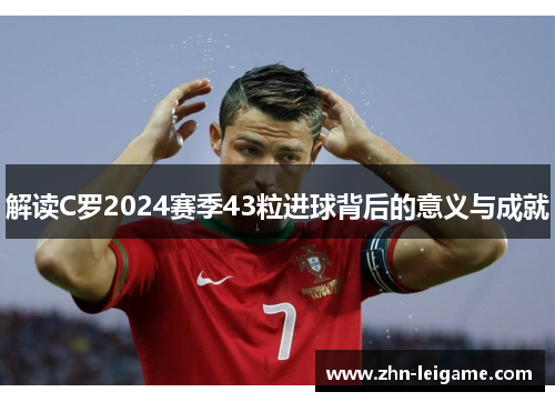 解读C罗2024赛季43粒进球背后的意义与成就