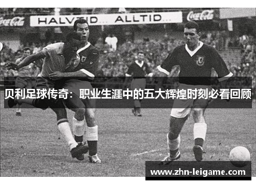贝利足球传奇：职业生涯中的五大辉煌时刻必看回顾
