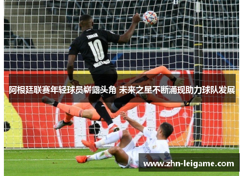 阿根廷联赛年轻球员崭露头角 未来之星不断涌现助力球队发展