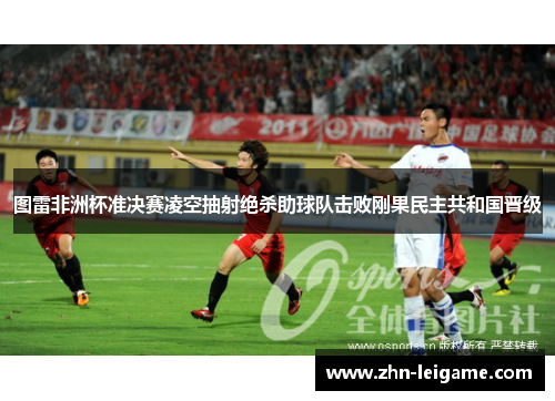 图雷非洲杯准决赛凌空抽射绝杀助球队击败刚果民主共和国晋级