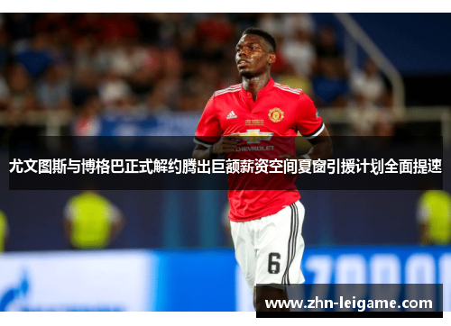 尤文图斯与博格巴正式解约腾出巨额薪资空间夏窗引援计划全面提速 尤文图斯与博格巴正式解约腾出巨额薪资空间夏窗引援计划全面提速