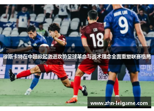 穆斯卡特在中超掀起激进攻势足球革命与战术理念全面重塑联赛格局