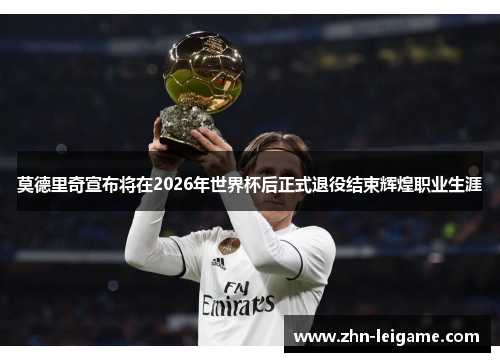 莫德里奇宣布将在2026年世界杯后正式退役结束辉煌职业生涯