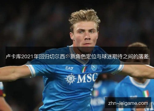 卢卡库2021年回归切尔西:新角色定位与球迷期待之间的落差 卢卡库2021年回归切尔西:新角色定位与球迷期待之间的落差